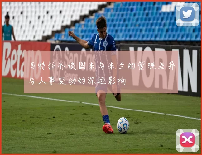 马特拉齐谈国米与米兰的管理差异与人事变动的深远影响