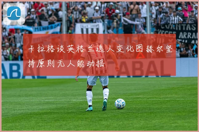 卡拉格谈英格兰选人变化图赫尔坚持原则无人能动摇