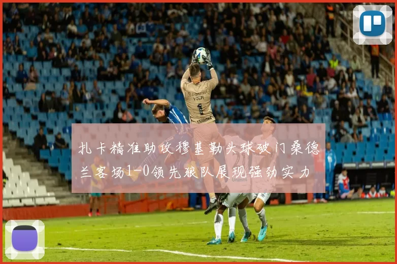 扎卡精准助攻穆基勒头球破门桑德兰客场1-0领先狼队展现强劲实力