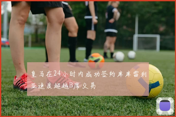 皇马在24小时内成功签约库库雷利亚速度超越B席交易