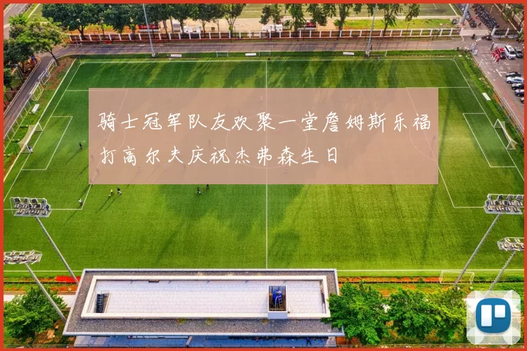 骑士冠军队友欢聚一堂詹姆斯乐福打高尔夫庆祝杰弗森生日
