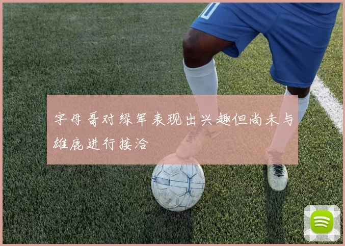 字母哥对绿军表现出兴趣但尚未与雄鹿进行接洽