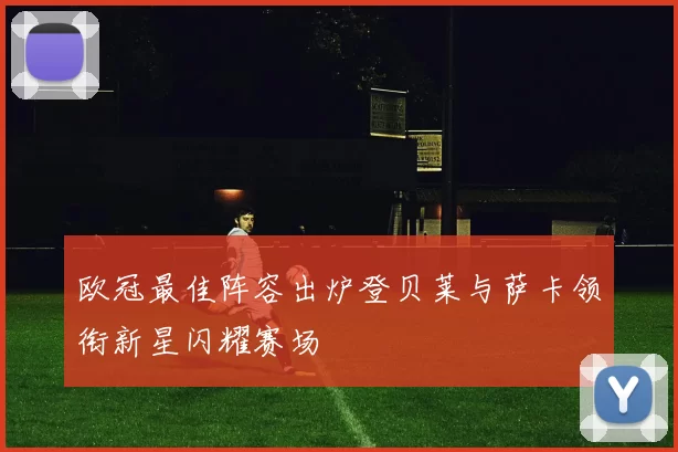 欧冠最佳阵容出炉登贝莱与萨卡领衔新星闪耀赛场