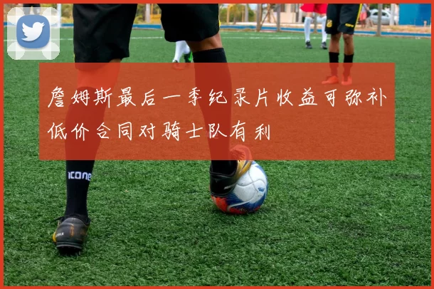 詹姆斯最后一季纪录片收益可弥补低价合同对骑士队有利