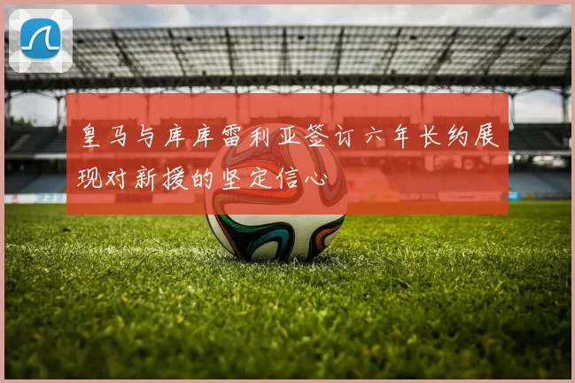 皇马与库库雷利亚签订六年长约展现对新援的坚定信心
