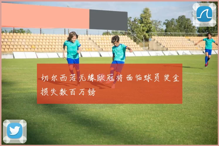 切尔西若无缘欧冠将面临球员奖金损失数百万镑