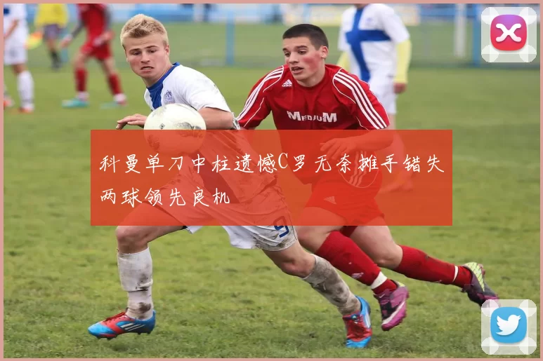 科曼单刀中柱遗憾C罗无奈摊手错失两球领先良机