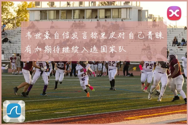 韦世豪自信发言称里皮对自己青睐有加期待继续入选国家队
